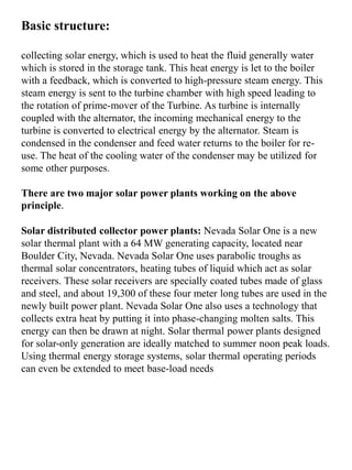 Basic structure:
collecting solar energy, which is used to heat the fluid generally water
which is stored in the storage tank. This heat energy is let to the boiler
with a feedback, which is converted to high-pressure steam energy. This
steam energy is sent to the turbine chamber with high speed leading to
the rotation of prime-mover of the Turbine. As turbine is internally
coupled with the alternator, the incoming mechanical energy to the
turbine is converted to electrical energy by the alternator. Steam is
condensed in the condenser and feed water returns to the boiler for re-
use. The heat of the cooling water of the condenser may be utilized for
some other purposes.
There are two major solar power plants working on the above
principle.
Solar distributed collector power plants: Nevada Solar One is a new
solar thermal plant with a 64 MW generating capacity, located near
Boulder City, Nevada. Nevada Solar One uses parabolic troughs as
thermal solar concentrators, heating tubes of liquid which act as solar
receivers. These solar receivers are specially coated tubes made of glass
and steel, and about 19,300 of these four meter long tubes are used in the
newly built power plant. Nevada Solar One also uses a technology that
collects extra heat by putting it into phase-changing molten salts. This
energy can then be drawn at night. Solar thermal power plants designed
for solar-only generation are ideally matched to summer noon peak loads.
Using thermal energy storage systems, solar thermal operating periods
can even be extended to meet base-load needs
 