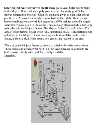 Solar central receiving power plant: There are several Solar power plants
in the Mojave Desert which supply power to the electricity grid. Solar
Energy Generating Systems (SEGS) is the name given to nine solar power
plants in the Mojave Desert, which were built in the 1980s. These plants
have a combined capacity of 354 megawatts(MW) making them the largest
solar power installation in the world. There are also plans to build other large
solar plants in the Mojave Desert. The Mojave Solar Park will deliver 553
MW of solar thermal power when fully operational in 2011. Insolation (solar
radiation) in the Mojave Desert is among the best available in the United
States, and some significant population centers are located in the area.
This makes the Mojave Desert particularly suitable for solar power plants.
These plants can generally be built in a few years because solar plants are
built almost entirely with modular, readily available
Materials.
 