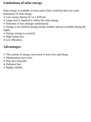 Limitations of solar energy
Solar energy is available in most parts of the world but there are some
limitations of solar energy.
 Low energy density 0.1 to 1 KW/m2.
 Large area is required to collect the solar energy.
 Direction of rays changes continuously.
 Energy is not uniform during cloudy weather and not available during the
nights.
 Energy storage is essential.
 High initial cost.
Low efficiency.
Advantages:
 This system of energy conversion is noise less and cheap.
 Maintenance cost is low.
They have long life.
 Pollution free.
 Highly reliable.
 