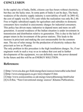 CONCLUSION
In the capital city of India, Delhi, citizens can face hours without electricity,
but they are the lucky ones. In some parts of India it can be days. The basic
weakness of the electric supply industry is nonviability of tariff. In 2001-02,
the cost of supply was Rs.3.50 a unit while the realization was only Rs.2.40.
Free or highly subsidized supply for agriculture and subsidies to domestic
consumers have resulted in uneconomic charges for industrial consumers.
This policy has driven many industries to depend more and more on self-
generation. A second weakness of the Indian situation is under investment in
transmission and distribution relative to generation. This is due to the lack of
proper return in the investment of the power stations. This leads to the
increase in price/unit and making the cost unreasonable for the common
man. The use of solar energy for the production of electricity reduces the
price/unit as low as 50 paise.
The only problem in this procedure is the high installation charges. So, if our
engineers work in such a way so as to reduce that cost and in further
developments of the equipment, we can definitely meet the power demand
In the future and this will be an ENERGY SOLUTION.
References:
[1]http://www.eia.doe.gov/kids/energyfacts/sources/renewable/solar.html
[2]http://www.energyquest.ca.gov/story/chapter15.htm
[3] http://www.scienceonline.co.uk/energy/renewableenergy.html#solar
[4] G.D.Rai, “Non-Conventional energy sources”,Khanna Publications..
 