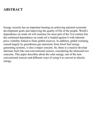 ABSTRACT
Energy security has an important bearing on achieving national economic
development goals and improving the quality of life of the people. World’s
dependence on crude oil will continue for most part of the 21st century but
the continued dependence on crude oil is loaded against it with inherent
price volatility linked to finite global reserves. In addition, global warming,
caused largely by greenhouse gas emissions from fossil fuel energy
generating systems, is also a major concern. So, there is a need to develop
alternate fuels like non-conventional sources, considering the aforesaid two
concerns. This paper describes about the solar energy, one of the non-
conventional sources and different ways of using it to convert to electric
energy.
 