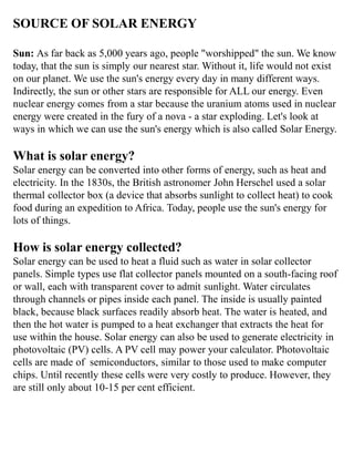 SOURCE OF SOLAR ENERGY
Sun: As far back as 5,000 years ago, people "worshipped" the sun. We know
today, that the sun is simply our nearest star. Without it, life would not exist
on our planet. We use the sun's energy every day in many different ways.
Indirectly, the sun or other stars are responsible for ALL our energy. Even
nuclear energy comes from a star because the uranium atoms used in nuclear
energy were created in the fury of a nova - a star exploding. Let's look at
ways in which we can use the sun's energy which is also called Solar Energy.
What is solar energy?
Solar energy can be converted into other forms of energy, such as heat and
electricity. In the 1830s, the British astronomer John Herschel used a solar
thermal collector box (a device that absorbs sunlight to collect heat) to cook
food during an expedition to Africa. Today, people use the sun's energy for
lots of things.
How is solar energy collected?
Solar energy can be used to heat a fluid such as water in solar collector
panels. Simple types use flat collector panels mounted on a south-facing roof
or wall, each with transparent cover to admit sunlight. Water circulates
through channels or pipes inside each panel. The inside is usually painted
black, because black surfaces readily absorb heat. The water is heated, and
then the hot water is pumped to a heat exchanger that extracts the heat for
use within the house. Solar energy can also be used to generate electricity in
photovoltaic (PV) cells. A PV cell may power your calculator. Photovoltaic
cells are made of semiconductors, similar to those used to make computer
chips. Until recently these cells were very costly to produce. However, they
are still only about 10-15 per cent efficient.
 