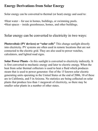 Energy Derivations from Solar Energy
Solar energy can be converted to thermal (or heat) energy and used to:
•Heat water – for use in homes, buildings, or swimming pools.
•Heat spaces – inside greenhouses, homes, and other buildings.
Solar energy can be converted to electricity in two ways:
Photovoltaic (PV devices) or “solar cells” This change sunlight directly
into electricity. PV systems are often used in remote locations that are not
connected to the electric grid. They are also used to power watches,
calculators, and lighted road signs.
Solar Power Plants - In this sunlight is converted to electricity indirectly. It
is first converted to mechanic energy and later to electric energy. When the
heat from solar thermal collectors is used to heat a fluid which produces
steam that is used to power generator. Out of the 15 known solar electric
generating units operating in the United States at the end of 2006, 10 of these
are in California, and 5 in Arizona. No statistics are being collected on solar
plants that produce less than 1 megawatt of electricity, so there may be
smaller solar plants in a number of other states.
 