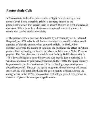 Photovoltaic Cell:
Photovoltaic is the direct conversion of light into electricity at the
atomic level. Some materials exhibit a property known as the
photoelectric effect that causes them to absorb photons of light and release
electrons. When these free electrons are captured, an electric current
results that can be used as electricity
The photoelectric effect was first noted by a French physicist, Edmund
Bequerel, in 1839, who found that certain materials would produce small
amounts of electric current when exposed to light. In 1905, Albert
Einstein described the nature of light and the photoelectric effect on which
photovoltaic technology is based, for which he later won a Nobel Prize in
physics. The first photovoltaic module was built by Bell Laboratories in
1954. It was billed as a solar battery and was mostly just a curiosity as it
was too expensive to gain widespread use. In the 1960s, the space industry
began to make the first serious use of the technology to provide power
aboard spacecraft. Through the space programs, the technology advanced,
its reliability was established, and the cost began to decline. During the
energy crisis in the 1970s, photovoltaic technology gained recognition as
a source of power for non-space applications.
 