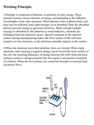Working Principle:
Sunlight is composed of photons, or particles of solar energy. These
photons contain various amounts of energy corresponding to the different
wavelengths of the solar spectrum. When photons strike a photovoltaic cell,
they may be reflected, pass right through, or be absorbed. Only the absorbed
photons provide energy to generate electricity. When enough sunlight
(energy) is absorbed by the material (a semiconductor), electrons are
dislodged from the material's atoms. Special treatment of the material
surface during manufacturing makes the front surface of the cell more
receptive to free electrons, so the electrons naturally migrate to the surface.
When the electrons leave their position, holes are formed. When many
electrons, each carrying a negative charge, travel toward the front surface of
the cell, the resulting imbalance of charge between the cell's front and back
surfaces creates a voltage potential like the negative and positive terminals
of a battery. When the two surfaces are connected through an external load,
electricity flows.
 
