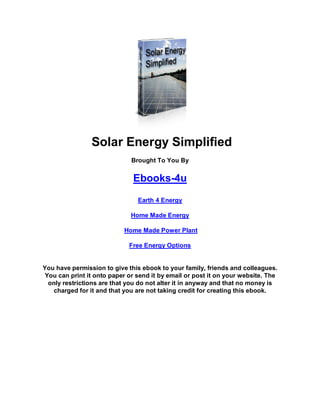 Solar Energy Simplified
Brought To You By
Ebooks-4u
Earth 4 Energy
Home Made Energy
Home Made Power Plant
Free Energy Options
You have permission to give this ebook to your family, friends and colleagues.
You can print it onto paper or send it by email or post it on your website. The
only restrictions are that you do not alter it in anyway and that no money is
charged for it and that you are not taking credit for creating this ebook.
 