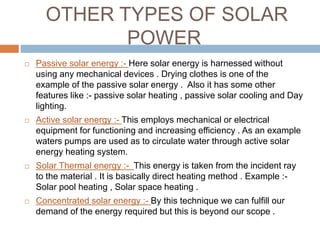 OTHER TYPES OF SOLAR
POWER
 Passive solar energy :- Here solar energy is harnessed without
using any mechanical devices . Drying clothes is one of the
example of the passive solar energy . Also it has some other
features like :- passive solar heating , passive solar cooling and Day
lighting.
 Active solar energy :- This employs mechanical or electrical
equipment for functioning and increasing efficiency . As an example
waters pumps are used as to circulate water through active solar
energy heating system.
 Solar Thermal energy :- This energy is taken from the incident ray
to the material . It is basically direct heating method . Example :-
Solar pool heating , Solar space heating .
 Concentrated solar energy :- By this technique we can fulfill our
demand of the energy required but this is beyond our scope .
 