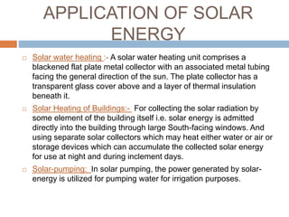 APPLICATION OF SOLAR
ENERGY
 Solar water heating :- A solar water heating unit comprises a
blackened flat plate metal collector with an associated metal tubing
facing the general direction of the sun. The plate collector has a
transparent glass cover above and a layer of thermal insulation
beneath it.
 Solar Heating of Buildings:- For collecting the solar radiation by
some element of the building itself i.e. solar energy is admitted
directly into the building through large South-facing windows. And
using separate solar collectors which may heat either water or air or
storage devices which can accumulate the collected solar energy
for use at night and during inclement days.
 Solar-pumping: In solar pumping, the power generated by solar-
energy is utilized for pumping water for irrigation purposes.
 