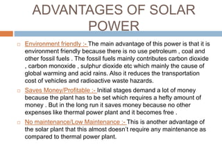 ADVANTAGES OF SOLAR
POWER
 Environment friendly :- The main advantage of this power is that it is
environment friendly because there is no use petroleum , coal and
other fossil fuels . The fossil fuels mainly contributes carbon dioxide
, carbon monoxide , sulphur dioxide etc which mainly the cause of
global warming and acid rains. Also it reduces the transportation
cost of vehicles and radioactive waste hazards.
 Saves Money/Profitable :- Initial stages demand a lot of money
because the plant has to be set which requires a hefty amount of
money . But in the long run it saves money because no other
expenses like thermal power plant and it becomes free .
 No maintenance/Low Maintenance :- This is another advantage of
the solar plant that this almost doesn’t require any maintenance as
compared to thermal power plant.
 