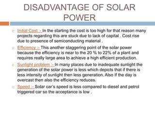 DISADVANTAGE OF SOLAR
POWER
 Initial Cost :- In the starting the cost is too high for that reason many
projects regarding this are stuck due to lack of capital . Cost rise
due to presence of semiconducting material .
 Efficiency :- This another staggering point of the solar power
because the efficiency is near to the 20 % to 22% of a plant and
requires really large area to achieve a high efficient production.
 Sunlight problem :- In many places due to inadequate sunlight the
generation of the solar power is less which depicts that if there is
less intensity of sunlight then less generation. Also If the day is
overcast then also the efficiency reduces.
 Speed :- Solar car’s speed is less compared to diesel and petrol
triggered car so the acceptance is low .
 