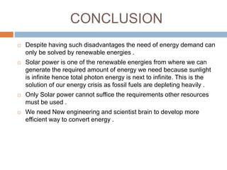 CONCLUSION
 Despite having such disadvantages the need of energy demand can
only be solved by renewable energies .
 Solar power is one of the renewable energies from where we can
generate the required amount of energy we need because sunlight
is infinite hence total photon energy is next to infinite. This is the
solution of our energy crisis as fossil fuels are depleting heavily .
 Only Solar power cannot suffice the requirements other resources
must be used .
 We need New engineering and scientist brain to develop more
efficient way to convert energy .
 