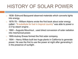 HISTORY OF SOLAR POWER
 1838- Edmund Bacquerel observed materials which converts lights
into energy.
 1876-78 – William Adams wrote the first book about solar energy
called : “A substitute for fuel in tropical country” was able to power a
2.5 hp steam engine .
 1860 – Auguste Mouchout , used direct conversion of solar radiation
into mechanical power.
 1895-Aubrey Eneas formed the first solar company.
 1904 – Henry Willsie built two huge plants in California to generate
power. He was the first to use the power at night after generating it
in the presence of sunlight .
 