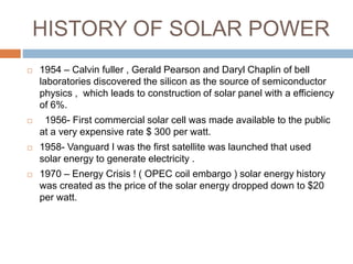 HISTORY OF SOLAR POWER
 1954 – Calvin fuller , Gerald Pearson and Daryl Chaplin of bell
laboratories discovered the silicon as the source of semiconductor
physics , which leads to construction of solar panel with a efficiency
of 6%.
 1956- First commercial solar cell was made available to the public
at a very expensive rate $ 300 per watt.
 1958- Vanguard I was the first satellite was launched that used
solar energy to generate electricity .
 1970 – Energy Crisis ! ( OPEC coil embargo ) solar energy history
was created as the price of the solar energy dropped down to $20
per watt.
 