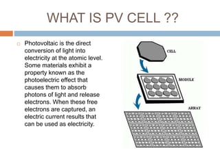WHAT IS PV CELL ??
 Photovoltaic is the direct
conversion of light into
electricity at the atomic level.
Some materials exhibit a
property known as the
photoelectric effect that
causes them to absorb
photons of light and release
electrons. When these free
electrons are captured, an
electric current results that
can be used as electricity.
 