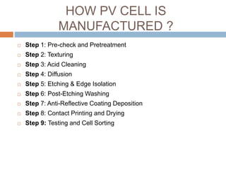 HOW PV CELL IS
MANUFACTURED ?
 Step 1: Pre-check and Pretreatment
 Step 2: Texturing
 Step 3: Acid Cleaning
 Step 4: Diffusion
 Step 5: Etching & Edge Isolation
 Step 6: Post-Etching Washing
 Step 7: Anti-Reflective Coating Deposition
 Step 8: Contact Printing and Drying
 Step 9: Testing and Cell Sorting
 