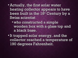 • Actually, the first solar waterActually, the first solar water
heating collector appears to haveheating collector appears to have
been built in the 18been built in the 18thth
Century by aCentury by a
Swiss scientistSwiss scientist
• who constructed a simplewho constructed a simple
wooden box with a glass top andwooden box with a glass top and
a black base.a black base.
• It trapped solar energy, and theIt trapped solar energy, and the
collector reached a temperature ofcollector reached a temperature of
190 degrees Fahrenheit.190 degrees Fahrenheit.
 