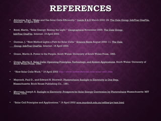 REFERENCESREFERENCES
• Alivisatos, Paul. “Make and Use Solar Cells Efficiently.”Alivisatos, Paul. “Make and Use Solar Cells Efficiently.” Inside R & DInside R & D March 2002: 29.March 2002: 29. The Gale Group: InfoTrac OneFile.The Gale Group: InfoTrac OneFile.
Internet. 19 April 2002.Internet. 19 April 2002.
  
• Bond, Martin. “Solar Energy: Seeing the Light.”Bond, Martin. “Solar Energy: Seeing the Light.” GeographicalGeographical November 2000.November 2000. The Gale Group:The Gale Group:
InfoTrac OneFileInfoTrac OneFile. Internet. 19 April 2002.. Internet. 19 April 2002.
  
• Gorman, J. “New Method Lights a Path for Solar Cells.”Gorman, J. “New Method Lights a Path for Solar Cells.” Science NewsScience News August 2002: 11.August 2002: 11. The GaleThe Gale
Group: InfoTrac OneFileGroup: InfoTrac OneFile. Internet. 19 April 2002.. Internet. 19 April 2002.
  
• Green, Martin A. Power to the People. South Wales: University of South Wales Press, 1982.Green, Martin A. Power to the People. South Wales: University of South Wales Press, 1982.
  
• Green, Martin A.Green, Martin A. Solar Cells: Operating Principles, Technology, and System ApplicationsSolar Cells: Operating Principles, Technology, and System Applications. South Wales: University of. South Wales: University of
South Wales Press, 1982.South Wales Press, 1982.
  
• ““How Solar Cells Work.” 19 April 2002How Solar Cells Work.” 19 April 2002 http://www.howstuffworks.com/solar-cell1.htmhttp://www.howstuffworks.com/solar-cell1.htm
  
• Maycock, Paul D., and Edward N. Stirewalt.Maycock, Paul D., and Edward N. Stirewalt. Photovoltaics: Sunlight to Electricity in One Step.Photovoltaics: Sunlight to Electricity in One Step.
Massachusetts: Brick House Publishing Co., 1981.Massachusetts: Brick House Publishing Co., 1981.
  
• Merrigan, Joseph A.Merrigan, Joseph A. Sunlight to Electricity: Prospects for Solar Energy Conversion by PhotovoltaicsSunlight to Electricity: Prospects for Solar Energy Conversion by Photovoltaics Massachusetts: MITMassachusetts: MIT
Press, 1975. Press, 1975. 
• ““Solar Cell Principles and Applications.” 19 April 2002Solar Cell Principles and Applications.” 19 April 2002 acre.murdoch.edu.au/refiles/pv/text.htmlacre.murdoch.edu.au/refiles/pv/text.html
 