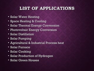 LIST OF APPLICATIONSLIST OF APPLICATIONS
• Solar Water HeatingSolar Water Heating
• Space Heating & CoolingSpace Heating & Cooling
• Solar Thermal Energy ConversionSolar Thermal Energy Conversion
• Photovoltaic Energy ConversionPhotovoltaic Energy Conversion
• Solar DistillationSolar Distillation
• Solar PumpingSolar Pumping
• Agricultural & Industrial Process heatAgricultural & Industrial Process heat
• Solar FurnaceSolar Furnace
• Solar CookingSolar Cooking
• Solar Production of HydrogenSolar Production of Hydrogen
• Solar Green HousesSolar Green Houses
 