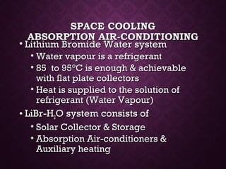 SPACE COOLINGSPACE COOLING
ABSORPTION AIR-CONDITIONINGABSORPTION AIR-CONDITIONING
• Lithium Bromide Water systemLithium Bromide Water system
• Water vapour is a refrigerantWater vapour is a refrigerant
• 85 to 9585 to 95°C is enough & achievable°C is enough & achievable
with flat plate collectorswith flat plate collectors
• Heat is supplied to the solution ofHeat is supplied to the solution of
refrigerant (Water Vapour)refrigerant (Water Vapour)
• LiBr-HLiBr-H22O system consists ofO system consists of
• Solar Collector & StorageSolar Collector & Storage
• Absorption Air-conditioners &Absorption Air-conditioners &
Auxiliary heatingAuxiliary heating
 