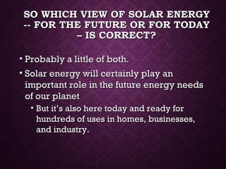 SO WHICH VIEW OF SOLAR ENERGYSO WHICH VIEW OF SOLAR ENERGY
-- FOR THE FUTURE OR FOR TODAY-- FOR THE FUTURE OR FOR TODAY
– IS CORRECT?– IS CORRECT?
• Probably a little of both.Probably a little of both.
• Solar energy will certainly play anSolar energy will certainly play an
important role in the future energy needsimportant role in the future energy needs
of our planetof our planet
• But it’s also here today and ready forBut it’s also here today and ready for
hundreds of uses in homes, businesses,hundreds of uses in homes, businesses,
and industry.and industry.
 