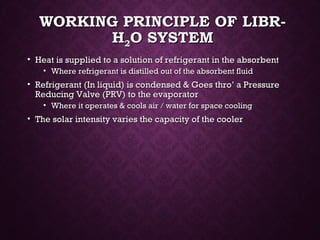 WORKING PRINCIPLE OF LIBR-WORKING PRINCIPLE OF LIBR-
HH22O SYSTEMO SYSTEM
• Heat is supplied to a solution of refrigerant in the absorbentHeat is supplied to a solution of refrigerant in the absorbent
• Where refrigerant is distilled out of the absorbent fluidWhere refrigerant is distilled out of the absorbent fluid
• Refrigerant (In liquid) is condensed & Goes thro’ a PressureRefrigerant (In liquid) is condensed & Goes thro’ a Pressure
Reducing Valve (PRV) to the evaporatorReducing Valve (PRV) to the evaporator
• Where it operates & cools air / water for space coolingWhere it operates & cools air / water for space cooling
• The solar intensity varies the capacity of the coolerThe solar intensity varies the capacity of the cooler
 