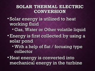SOLAR THERMAL ELECTRICSOLAR THERMAL ELECTRIC
CONVERSIONCONVERSION
• Solar energy is utilized to heatSolar energy is utilized to heat
working fluidworking fluid
• Gas, Water or Other volatile liquidGas, Water or Other volatile liquid
• Energy is first collected by using aEnergy is first collected by using a
solar pondsolar pond
• With a help of flat / focusing typeWith a help of flat / focusing type
collectorcollector
• Heat energy is converted intoHeat energy is converted into
mechanical energy in the turbinemechanical energy in the turbine
 