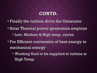CONTD.CONTD.
• Finally the turbine drive the GeneratorFinally the turbine drive the Generator
• Solar Thermal power generation employsSolar Thermal power generation employs
• Low, Medium & High temp. cyclesLow, Medium & High temp. cycles
• For Efficient conversion of heat energy toFor Efficient conversion of heat energy to
mechanical energymechanical energy
• Working fluid to be supplied to turbine atWorking fluid to be supplied to turbine at
High Temp.High Temp.
 