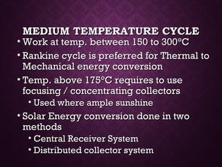 MEDIUM TEMPERATURE CYCLEMEDIUM TEMPERATURE CYCLE
• Work at temp. between 150 to 300Work at temp. between 150 to 300°°CC
• Rankine cycle is preferred for Thermal toRankine cycle is preferred for Thermal to
Mechanical energy conversionMechanical energy conversion
• Temp. above 175Temp. above 175°°C requires to useC requires to use
focusing / concentrating collectorsfocusing / concentrating collectors
• Used where ample sunshineUsed where ample sunshine
• Solar Energy conversion done in twoSolar Energy conversion done in two
methodsmethods
• Central Receiver SystemCentral Receiver System
• Distributed collector systemDistributed collector system
 