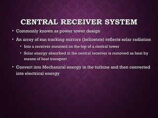 CENTRAL RECEIVER SYSTEMCENTRAL RECEIVER SYSTEM
• Commonly known as power tower designCommonly known as power tower design
• An array of sun tracking mirrors (heliostats) reflects solar radiationAn array of sun tracking mirrors (heliostats) reflects solar radiation
• Into a receiver mounted on the top of a central towerInto a receiver mounted on the top of a central tower
• Solar energy absorbed in the central receiver is removed as heat bySolar energy absorbed in the central receiver is removed as heat by
means of heat transportmeans of heat transport
• Convert into Mechanical energy in the turbine and then convertedConvert into Mechanical energy in the turbine and then converted
into electrical energyinto electrical energy
 