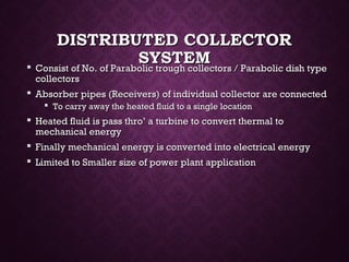 DISTRIBUTED COLLECTORDISTRIBUTED COLLECTOR
SYSTEMSYSTEM Consist of No. of Parabolic trough collectors / Parabolic dish typeConsist of No. of Parabolic trough collectors / Parabolic dish type
collectorscollectors
 Absorber pipes (Receivers) of individual collector are connectedAbsorber pipes (Receivers) of individual collector are connected
 To carry away the heated fluid to a single locationTo carry away the heated fluid to a single location
 Heated fluid is pass thro’ a turbine to convert thermal toHeated fluid is pass thro’ a turbine to convert thermal to
mechanical energymechanical energy
 Finally mechanical energy is converted into electrical energyFinally mechanical energy is converted into electrical energy
 Limited to Smaller size of power plant applicationLimited to Smaller size of power plant application
 