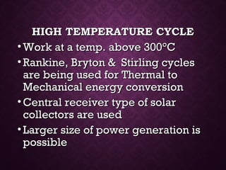 HIGH TEMPERATURE CYCLEHIGH TEMPERATURE CYCLE
• Work at a temp. above 300Work at a temp. above 300°°CC
• Rankine, Bryton & Stirling cyclesRankine, Bryton & Stirling cycles
are being used for Thermal toare being used for Thermal to
Mechanical energy conversionMechanical energy conversion
• Central receiver type of solarCentral receiver type of solar
collectors are usedcollectors are used
• Larger size of power generation isLarger size of power generation is
possiblepossible
 