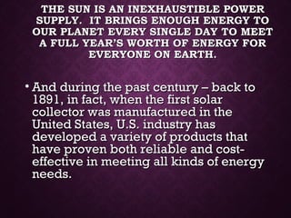 THE SUN IS AN INEXHAUSTIBLE POWERTHE SUN IS AN INEXHAUSTIBLE POWER
SUPPLY. IT BRINGS ENOUGH ENERGY TOSUPPLY. IT BRINGS ENOUGH ENERGY TO
OUR PLANET EVERY SINGLE DAY TO MEETOUR PLANET EVERY SINGLE DAY TO MEET
A FULL YEAR’S WORTH OF ENERGY FORA FULL YEAR’S WORTH OF ENERGY FOR
EVERYONE ON EARTH.EVERYONE ON EARTH.
• And during the past century – back toAnd during the past century – back to
1891, in fact, when the first solar1891, in fact, when the first solar
collector was manufactured in thecollector was manufactured in the
United States, U.S. industry hasUnited States, U.S. industry has
developed a variety of products thatdeveloped a variety of products that
have proven both reliable and cost-have proven both reliable and cost-
effective in meeting all kinds of energyeffective in meeting all kinds of energy
needs.needs.
 