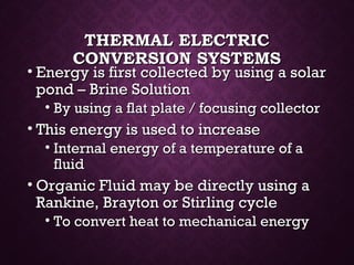 THERMAL ELECTRICTHERMAL ELECTRIC
CONVERSION SYSTEMSCONVERSION SYSTEMS
• Energy is first collected by using a solarEnergy is first collected by using a solar
pond – Brine Solutionpond – Brine Solution
• By using a flat plate / focusing collectorBy using a flat plate / focusing collector
• This energy is used to increaseThis energy is used to increase
• Internal energy of a temperature of aInternal energy of a temperature of a
fluidfluid
• Organic Fluid may be directly using aOrganic Fluid may be directly using a
Rankine, Brayton or Stirling cycleRankine, Brayton or Stirling cycle
• To convert heat to mechanical energyTo convert heat to mechanical energy
 