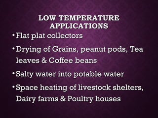 LOW TEMPERATURELOW TEMPERATURE
APPLICATIONSAPPLICATIONS
• Flat plat collectorsFlat plat collectors
• Drying of Grains, peanut pods, TeaDrying of Grains, peanut pods, Tea
leaves & Coffee beansleaves & Coffee beans
• Salty water into potable waterSalty water into potable water
• Space heating of livestock shelters,Space heating of livestock shelters,
Dairy farms & Poultry housesDairy farms & Poultry houses
 