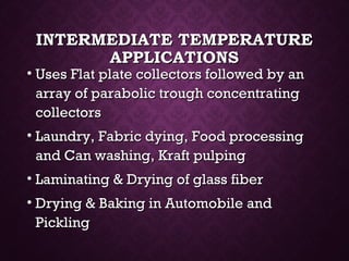 INTERMEDIATE TEMPERATUREINTERMEDIATE TEMPERATURE
APPLICATIONSAPPLICATIONS
• Uses Flat plate collectors followed by anUses Flat plate collectors followed by an
array of parabolic trough concentratingarray of parabolic trough concentrating
collectorscollectors
• Laundry, Fabric dying, Food processingLaundry, Fabric dying, Food processing
and Can washing, Kraft pulpingand Can washing, Kraft pulping
• Laminating & Drying of glass fiberLaminating & Drying of glass fiber
• Drying & Baking in Automobile andDrying & Baking in Automobile and
PicklingPickling
 