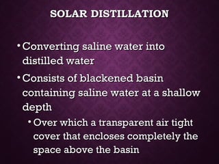 SOLAR DISTILLATIONSOLAR DISTILLATION
• Converting saline water intoConverting saline water into
distilled waterdistilled water
• Consists of blackened basinConsists of blackened basin
containing saline water at a shallowcontaining saline water at a shallow
depthdepth
• Over which a transparent air tightOver which a transparent air tight
cover that encloses completely thecover that encloses completely the
space above the basinspace above the basin
 
