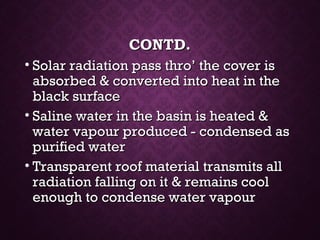 CONTD.CONTD.
• Solar radiation pass thro’ the cover isSolar radiation pass thro’ the cover is
absorbed & converted into heat in theabsorbed & converted into heat in the
black surfaceblack surface
• Saline water in the basin is heated &Saline water in the basin is heated &
water vapour produced - condensed aswater vapour produced - condensed as
purified waterpurified water
• Transparent roof material transmits allTransparent roof material transmits all
radiation falling on it & remains coolradiation falling on it & remains cool
enough to condense water vapourenough to condense water vapour
 