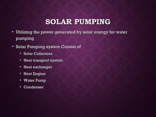 SOLAR PUMPINGSOLAR PUMPING
• Utilizing the power generated by solar energy for waterUtilizing the power generated by solar energy for water
pumpingpumping
• Solar Pumping system Consist ofSolar Pumping system Consist of
• Solar CollectorsSolar Collectors
• Heat transport systemHeat transport system
• Heat exchangerHeat exchanger
• Heat EngineHeat Engine
• Water PumpWater Pump
• CondenserCondenser
 