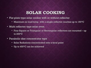 SOLAR COOKINGSOLAR COOKING
• Flat plate type solar cooker with or without reflectorFlat plate type solar cooker with or without reflector
• Maximum no load temp. with a single reflector reaches up to 160Maximum no load temp. with a single reflector reaches up to 160°°CC
• Multi reflector type solar ovenMulti reflector type solar oven
• Four Square or Triangular or Rectangular reflectors are mounted – upFour Square or Triangular or Rectangular reflectors are mounted – up
to 200to 200°°CC
• Parabolic disc concentrator typeParabolic disc concentrator type
• Solar Radiations concentrated onto a focal pointSolar Radiations concentrated onto a focal point
• Up to 450Up to 450°°C can be achievedC can be achieved
 