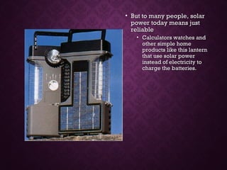 • But to many people, solarBut to many people, solar
power today means justpower today means just
reliablereliable
• Calculators watches andCalculators watches and
other simple homeother simple home
products like this lanternproducts like this lantern
that use solar powerthat use solar power
instead of electricity toinstead of electricity to
charge the batteries.charge the batteries.
 