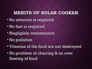 MERITS OF SOLAR COOKERMERITS OF SOLAR COOKER
• No attention is requiredNo attention is required
• No fuel is requiredNo fuel is required
• Negligible maintenanceNegligible maintenance
• No pollutionNo pollution
• Vitamins of the food are not destroyedVitamins of the food are not destroyed
• No problem of charring & no overNo problem of charring & no over
flowing of foodflowing of food
 