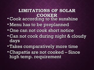 LIMITATIONS OF SOLARLIMITATIONS OF SOLAR
COOKERCOOKER
• Cook according to the sunshineCook according to the sunshine
• Menu has to be preplannedMenu has to be preplanned
• One can not cook short noticeOne can not cook short notice
• Can not cook during night & cloudyCan not cook during night & cloudy
daysdays
• Takes comparatively more timeTakes comparatively more time
• Chapattis are not cooked – SinceChapattis are not cooked – Since
high temp. requirementhigh temp. requirement
 