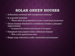 SOLAR GREEN HOUSESSOLAR GREEN HOUSES
• A Structure covered with transparent materialA Structure covered with transparent material
• Is a growth chamberIs a growth chamber
• Which offers the possibilities of year round plant productionWhich offers the possibilities of year round plant production
• Green houses attached to a residence creates a pleasantGreen houses attached to a residence creates a pleasant
improvementimprovement
• In physical & mental environment of occupantIn physical & mental environment of occupant
• Designed truly passive solar collection mannerDesigned truly passive solar collection manner
• With a well applied heat storeWith a well applied heat store
• Helps crop cultivation under controlled environmentHelps crop cultivation under controlled environment
 