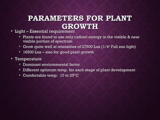 PARAMETERS FOR PLANTPARAMETERS FOR PLANT
GROWTHGROWTH• Light – Essential requirementLight – Essential requirement
• Plants are found to use only radiant energy in the visible & nearPlants are found to use only radiant energy in the visible & near
visible portion of spectrumvisible portion of spectrum
• Grow quite well at intensities of 27500 Lux (1/4Grow quite well at intensities of 27500 Lux (1/4thth
Full sun light)Full sun light)
• 16500 Lux – also for good plant growth16500 Lux – also for good plant growth
• TemperatureTemperature
• Dominant environmental factorDominant environmental factor
• Different optimum temp. for each stage of plant developmentDifferent optimum temp. for each stage of plant development
• Comfortable temp. 10 to 25Comfortable temp. 10 to 25°°CC
 