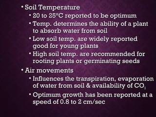 • Soil TemperatureSoil Temperature
• 20 to 2520 to 25°°C reported to be optimumC reported to be optimum
• Temp. determines the ability of a plantTemp. determines the ability of a plant
to absorb water from soilto absorb water from soil
• Low soil temp. are widely reportedLow soil temp. are widely reported
good for young plantsgood for young plants
• High soil temp. are recommended forHigh soil temp. are recommended for
rooting plants or germinating seedsrooting plants or germinating seeds
• Air movementsAir movements
• Influences the transpiration, evaporationInfluences the transpiration, evaporation
of water from soil & availability of COof water from soil & availability of CO22
• Optimum growth has been reported at aOptimum growth has been reported at a
speed of 0.8 to 2 cm/secspeed of 0.8 to 2 cm/sec
 