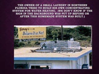 THE OWNER OF A SMALL LAUNDRY IN NORTHERNTHE OWNER OF A SMALL LAUNDRY IN NORTHERN
FLORIDA TRIED TO BUILD HIS OWN CONCENTRATINGFLORIDA TRIED TO BUILD HIS OWN CONCENTRATING
SYSTEM FOR WATER HEATING. (WE DON’T KNOW IF THESYSTEM FOR WATER HEATING. (WE DON’T KNOW IF THE
SIGN IN THE BACKGROUND WAS PUT UP BEFORE ORSIGN IN THE BACKGROUND WAS PUT UP BEFORE OR
AFTER THIS HOMEMADE SYSTEM WAS BUILT.)AFTER THIS HOMEMADE SYSTEM WAS BUILT.)
 