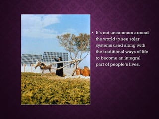 • It’s not uncommon aroundIt’s not uncommon around
the world to see solarthe world to see solar
systems used along withsystems used along with
the traditional ways of lifethe traditional ways of life
to become an integralto become an integral
part of people’s lives.part of people’s lives.
 