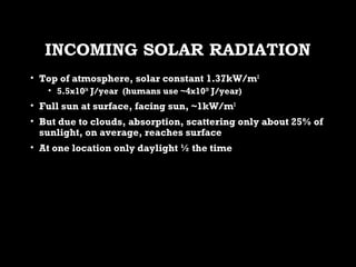 INCOMING SOLAR RADIATIONINCOMING SOLAR RADIATION
• Top of atmosphere, solar constant 1.37kW/mTop of atmosphere, solar constant 1.37kW/m22
• 5.5x105.5x102424
J/year (humans use ~4x10J/year (humans use ~4x102020
J/year)J/year)
• Full sun at surface, facing sun, ~1kW/mFull sun at surface, facing sun, ~1kW/m22
• But due to clouds, absorption, scattering only about 25% ofBut due to clouds, absorption, scattering only about 25% of
sunlight, on average, reaches surfacesunlight, on average, reaches surface
• At one location only daylight ½ the timeAt one location only daylight ½ the time
 