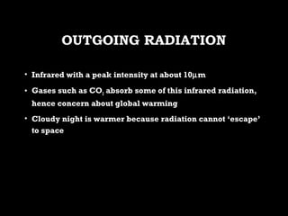 OUTGOING RADIATIONOUTGOING RADIATION
• Infrared with a peak intensity at about 10Infrared with a peak intensity at about 10µµmm
• Gases such as COGases such as CO22 absorb some of this infrared radiation,absorb some of this infrared radiation,
hence concern about global warminghence concern about global warming
• Cloudy night is warmer because radiation cannot ‘escape’Cloudy night is warmer because radiation cannot ‘escape’
to spaceto space
 