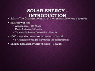 SOLAR ENERGY -SOLAR ENERGY -
INTRODUCTIONINTRODUCTION• Solar – The Greatest potential of the renewable energy sourcesSolar – The Greatest potential of the renewable energy sources
• Solar power hitsSolar power hits
• Atmosphere – 10Atmosphere – 101717
WattsWatts
• Earth Surface – 10Earth Surface – 101616
wattswatts
• Total world Power Demand – 10Total world Power Demand – 101313
wattswatts
• 1000 times the power requirement of world1000 times the power requirement of world
• 5% utilization will meet 50 times the requirement5% utilization will meet 50 times the requirement
• Energy Radiated by bright sun is – 1kw/mEnergy Radiated by bright sun is – 1kw/m22
 